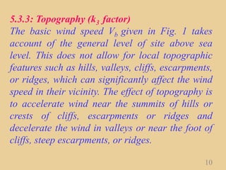 5.3.3: Topography (k3 factor)
The basic wind speed Vb given in Fig. 1 takes
account of the general level of site above sea
level. This does not allow for local topographic
features such as hills, valleys, cliffs, escarpments,
or ridges, which can significantly affect the wind
speed in their vicinity. The effect of topography is
to accelerate wind near the summits of hills or
crests of cliffs, escarpments or ridges and
decelerate the wind in valleys or near the foot of
cliffs, steep escarpments, or ridges.
10
 