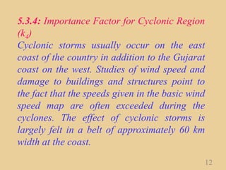 5.3.4: Importance Factor for Cyclonic Region
(k4)
Cyclonic storms usually occur on the east
coast of the country in addition to the Gujarat
coast on the west. Studies of wind speed and
damage to buildings and structures point to
the fact that the speeds given in the basic wind
speed map are often exceeded during the
cyclones. The effect of cyclonic storms is
largely felt in a belt of approximately 60 km
width at the coast.
12
 