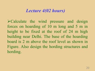 Lecture 4(02 hours)
Calculate the wind pressure and design
forces on hoarding of 10 m long and 5 m in
height to be fixed at the roof of 24 m high
building near Delhi. The base of the hoarding
board is 2 m above the roof level as shown in
Figure. Also design the hording structures and
hording.
20
 
