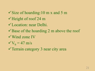 Size of hoarding:10 m x and 5 m
Height of roof 24 m
Location: near Delhi.
Base of the hoarding 2 m above the roof
Wind zone IV
Vb = 47 m/s
Terrain category 3 near city area
21
 