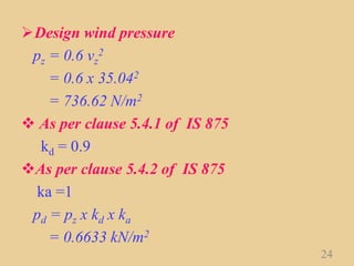 Design wind pressure
pz = 0.6 vz
2
= 0.6 x 35.042
= 736.62 N/m2
 As per clause 5.4.1 of IS 875
kd = 0.9
As per clause 5.4.2 of IS 875
ka =1
pd = pz x kd x ka
= 0.6633 kN/m2
24
 
