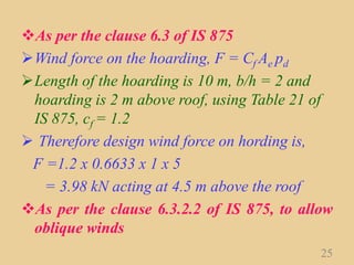 As per the clause 6.3 of IS 875
Wind force on the hoarding, F = Cf Ae pd
Length of the hoarding is 10 m, b/h = 2 and
hoarding is 2 m above roof, using Table 21 of
IS 875, cf = 1.2
 Therefore design wind force on hording is,
F =1.2 x 0.6633 x 1 x 5
= 3.98 kN acting at 4.5 m above the roof
As per the clause 6.3.2.2 of IS 875, to allow
oblique winds
25
 