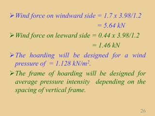 Wind force on windward side = 1.7 x 3.98/1.2
= 5.64 kN
Wind force on leeward side = 0.44 x 3.98/1.2
= 1.46 kN
The hoarding will be designed for a wind
pressure of = 1.128 kN/m2.
The frame of hoarding will be designed for
average pressure intensity depending on the
spacing of vertical frame.
26
 