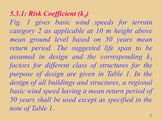 5.3.1: Risk Coefficient (k1)
Fig. 1 gives basic wind speeds for terrain
category 2 as applicable at 10 m height above
mean ground level based on 50 years mean
return period. The suggested life span to be
assumed in design and the corresponding k1
factors for different class of structures for the
purpose of design are given in Table 1. In the
design of all buildings and structures, a regional
basic wind speed having a mean return period of
50 years shall be used except as specified in the
note of Table 1.
8
 