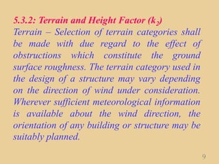 5.3.2: Terrain and Height Factor (k2)
Terrain – Selection of terrain categories shall
be made with due regard to the effect of
obstructions which constitute the ground
surface roughness. The terrain category used in
the design of a structure may vary depending
on the direction of wind under consideration.
Wherever sufficient meteorological information
is available about the wind direction, the
orientation of any building or structure may be
suitably planned.
9
 
