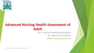 Advanced Nursing Health Assessment of
Adult
For 1st Year Adult Health Nursing Students
By: Tadele K (Ass’t Professor)
Email: kinati2010@gmail.com
Salale University, CHS, Department of Nursing, June, 2023! 1
 
