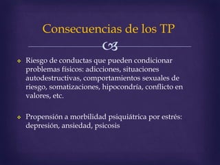
Consecuencias de los TP
 Riesgo de conductas que pueden condicionar
problemas físicos: adicciones, situaciones
autodestructivas, comportamientos sexuales de
riesgo, somatizaciones, hipocondría, conflicto en
valores, etc.
 Propensión a morbilidad psiquiátrica por estrés:
depresión, ansiedad, psicosis
 