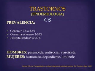 
TRASTORNOS
(EPIDEMIOLOGIA)
PREVALENCIA:
 General= 0.5 a 2.5%
 Consulta externa= 2-10%
 Hospitalizados=10-30%
HOMBRES: paranoide, antisocial, narcisista
MUJERES: histriónico, dependiente, limítrofe
Durand VM, et al. Psicopatología: un enfoque integral de la psicología anormal. Ed. Thomson, 4taed, 2008
 
