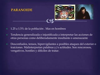 
PARANOIDE
 1.25 a 1.5% de la población . Mas en hombres
 Tendencia generalizada e injustificada a interpretar las acciones de
otras personas como deliberadamente insultante o amenazante
 Desconfiados, tensos, hipervigilantes a posibles ataques del exterior o
traiciones. Malinterpretan palabras y/o actitudes. Son rencorosos,
vengativos, hostiles y difíciles de tratar.
 