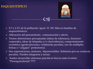 
ESQUIZOTIPICO
 0.7 a 1.2% de la población. Igual H /M. Más en familias de
esquizofrénicos.
 Alteración del pensamiento , comunicación y afecto.
 Tienen distorsiones perceptuales (ideas de referencia, ilusiones
corporales, ideas de telepatía y/o clarividencia), comportamiento
excéntrico (gesticulaciones, vestimenta peculiar, uso de múltiples
bolsas o “colgajos” protectores).
 Son supersticiosos, ansiosos, hipersensibles. Solitarios por su conducta
peculiar. Pueden integrarse a sectas.
 Suelen desarrollar síntomas psicóticos breves ante el estrés.
“Preesquizofrenia”????
 