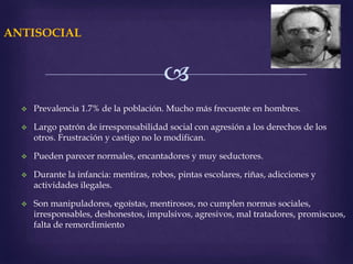
ANTISOCIAL
 Prevalencia 1.7% de la población. Mucho más frecuente en hombres.
 Largo patrón de irresponsabilidad social con agresión a los derechos de los
otros. Frustración y castigo no lo modifican.
 Pueden parecer normales, encantadores y muy seductores.
 Durante la infancia: mentiras, robos, pintas escolares, riñas, adicciones y
actividades ilegales.
 Son manipuladores, egoístas, mentirosos, no cumplen normas sociales,
irresponsables, deshonestos, impulsivos, agresivos, mal tratadores, promiscuos,
falta de remordimiento
 