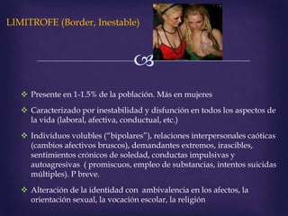 
LIMITROFE (Border, Inestable)
 Presente en 1-1.5% de la población. Más en mujeres
 Caracterizado por inestabilidad y disfunción en todos los aspectos de
la vida (laboral, afectiva, conductual, etc.)
 Individuos volubles (“bipolares”), relaciones interpersonales caóticas
(cambios afectivos bruscos), demandantes extremos, irascibles,
sentimientos crónicos de soledad, conductas impulsivas y
autoagresivas ( promiscuos, empleo de substancias, intentos suicidas
múltiples). P breve.
 Alteración de la identidad con ambivalencia en los afectos, la
orientación sexual, la vocación escolar, la religión
 
