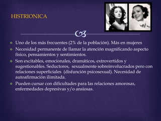
HISTRIONICA
 Uno de los más frecuentes (2% de la población). Más en mujeres
 Necesidad permanente de llamar la atención magnificando aspecto
físico, pensamientos y sentimientos.
 Son excitables, emocionales, dramáticos, extrovertidos y
sugestionables. Seductores, sexualmente sobreinvolucrados pero con
relaciones superficiales (disfunción psicosexual). Necesidad de
autoafirmación ilimitada.
 Pueden cursar con dificultades para las relaciones amorosas,
enfermedades depresivas y/o ansiosas.
 