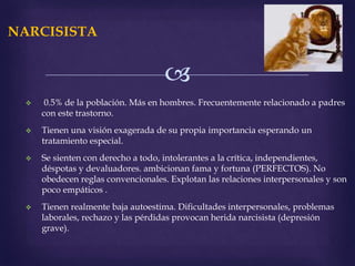 
NARCISISTA
 0.5% de la población. Más en hombres. Frecuentemente relacionado a padres
con este trastorno.
 Tienen una visión exagerada de su propia importancia esperando un
tratamiento especial.
 Se sienten con derecho a todo, intolerantes a la crítica, independientes,
déspotas y devaluadores. ambicionan fama y fortuna (PERFECTOS). No
obedecen reglas convencionales. Explotan las relaciones interpersonales y son
poco empáticos .
 Tienen realmente baja autoestima. Dificultades interpersonales, problemas
laborales, rechazo y las pérdidas provocan herida narcisista (depresión
grave).
 