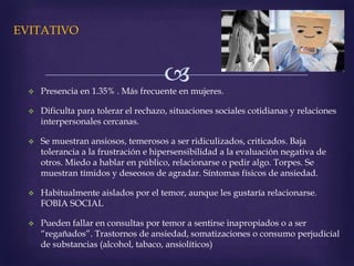 
EVITATIVO
 Presencia en 1.35% . Más frecuente en mujeres.
 Dificulta para tolerar el rechazo, situaciones sociales cotidianas y relaciones
interpersonales cercanas.
 Se muestran ansiosos, temerosos a ser ridiculizados, criticados. Baja
tolerancia a la frustración e hipersensibilidad a la evaluación negativa de
otros. Miedo a hablar en público, relacionarse o pedir algo. Torpes. Se
muestran tímidos y deseosos de agradar. Síntomas físicos de ansiedad.
 Habitualmente aislados por el temor, aunque les gustaría relacionarse.
FOBIA SOCIAL
 Pueden fallar en consultas por temor a sentirse inapropiados o a ser
“regañados”. Trastornos de ansiedad, somatizaciones o consumo perjudicial
de substancias (alcohol, tabaco, ansiolíticos)
 