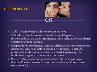 
DEPENDIENTE
 1.25% de la población. Mucho más en mujeres.
 Subordinación a las necesidades de otros, delegan la
responsabilidad de cosas importantes de su vida, autodesconfianza
y malestar ante la soledad.
 Cooperadores, obedientes, sumisos, dificultad extrema para tomar
decisiones. Ansiedad ante la soledad o liderazgo. Pegajosos,
pesimistas, dudas sobre sí mismo y dificultad para expresar
sentimientos agresivos, amorosos o sexuales.
 Pueden relacionarse con personalidades abusivas por largo
tiempo. Pueden desarrollar trastornos ansiosos, depresivos o
somatomorfos.
 