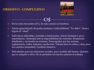 
OBSESIVO - COMPULSIVO
 De los más frecuentes (2%). Es más común en hombres.
 Patrón generalizado de perfeccionismo e inflexibilidad. “Yo debo”. Nunca
logran el “ideal”.
 Individuos inflexibles, formales e intolerantes. Afecto limitado y poco
espontáneos. Ansiedad ante la imposibilidad de controlar. Respuestas
detalladas y racionales en extremo. Preocupados por las normas,
reglamentos, orden, limpieza, perfección. Toleran bien la rutina y muy poco
los cambios (ansiedad). Lentitud obsesiva.
 Dificultades para las relaciones sociales, poco sentido del humor. Quieren
que se adapten a ellos. No se permiten recreación (adictos al trabajo).
 