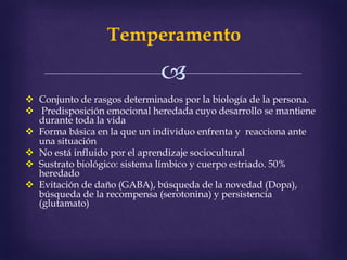 
Temperamento
 Conjunto de rasgos determinados por la biología de la persona.
 Predisposición emocional heredada cuyo desarrollo se mantiene
durante toda la vida
 Forma básica en la que un individuo enfrenta y reacciona ante
una situación
 No está influido por el aprendizaje sociocultural
 Sustrato biológico: sistema límbico y cuerpo estriado. 50%
heredado
 Evitación de daño (GABA), búsqueda de la novedad (Dopa),
búsqueda de la recompensa (serotonina) y persistencia
(glutamato)
 
