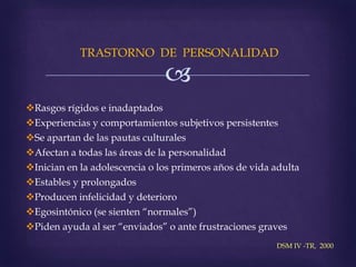 
TRASTORNO DE PERSONALIDAD
Rasgos rígidos e inadaptados
Experiencias y comportamientos subjetivos persistentes
Se apartan de las pautas culturales
Afectan a todas las áreas de la personalidad
Inician en la adolescencia o los primeros años de vida adulta
Estables y prolongados
Producen infelicidad y deterioro
Egosintónico (se sienten “normales”)
Piden ayuda al ser “enviados” o ante frustraciones graves
DSM IV -TR, 2000
 