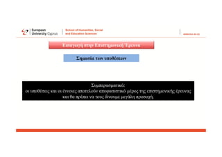 Εισαγωγή στην Επιστημονική Έρευνα
Συμπερασματικά:
οι υποθέσεις και οι έννοιες αποτελούν αποφασιστικό μέρος της επιστημονικής έρευνας
και θα πρέπει να τους δίνουμε μεγάλη προσοχή.
Σημασία των υποθέσεων
 