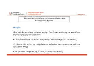 Αποσαφήνιση εννοιών που χρησιμοποιούνται στην
Επιστημονική Έρευνα
Θεωρία:
•Ένα σύνολο νοημάτων το οποίο παρέχει διεισδυτική αντίληψη και κατανόηση
της συμπεριφοράς των ανθρώπων.
•Η θεωρία αναδύεται και πρέπει να προκύπτει από συγκεκριμένες καταστάσεις.
•Η θεωρία θα πρέπει να «θεμελιώνεται δεδομένα που παράγονται από την
ερευνητική πράξη
•Δεν πρέπει να προηγείται της έρευνας, αλλά να έπεται αυτής.
 