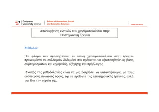 Μέθοδοι:
•Το φάσμα των προσεγγίσεων οι οποίες χρησιμοποιούνται στην έρευνα,
προκειμένου να συλλεγούν δεδομένα που πρόκειται να αξιοποιηθούν ως βάση
συμπερασμάτων και ερμηνείας, εξήγησης και πρόβλεψης.
•Σκοπός της μεθοδολογίας είναι να μας βοηθήσει να κατανοήσουμε, με τους
ευρύτερους δυνατούς όρους, όχι τα προϊόντα της επιστημονικής έρευνας, αλλά
την ίδια την πορεία της.
Αποσαφήνιση εννοιών που χρησιμοποιούνται στην
Επιστημονική Έρευνα
 