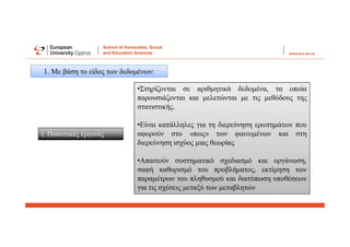 1. Με βάση το είδος των δεδομένων:
i. Ποσοτικές έρευνες
•Στηρίζονται σε αριθμητικά δεδομένα, τα οποία
παρουσιάζονται και μελετώνται με τις μεθόδους της
στατιστικής.
•Είναι κατάλληλες για τη διερεύνηση ερωτημάτων που
αφορούν στο «πως» των φαινομένων και στη
διερεύνηση ισχύος μιας θεωρίας
•Απαιτούν συστηματικό σχεδιασμό και οργάνωση,
σαφή καθορισμό του προβλήματος, εκτίμηση των
παραμέτρων του πληθυσμού και διατύπωση υποθέσεων
για τις σχέσεις μεταξύ των μεταβλητών
 