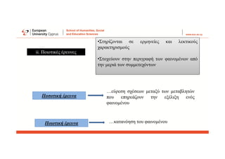 ii. Ποιοτικές έρευνες
•Στηρίζονται σε ερμηνείες και λεκτικούς
χαρακτηρισμούς
•Στοχεύουν στην περιγραφή των φαινομένων από
την μεριά των συμμετεχόντων
Ποσοτική έρευνα
…εύρεση σχέσεων μεταξύ των μεταβλητών
που επηρεάζουν την εξέλιξη ενός
φαινομένου
Ποιοτική έρευνα …κατανόηση του φαινομένου
 