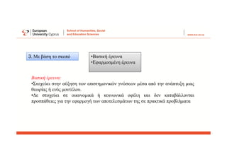 3. Με βάση το σκοπό •Βασική έρευνα
•Εφαρμοσμένη έρευνα
Βασική έρευνα:
•Στοχεύει στην αύξηση των επιστημονικών γνώσεων μέσα από την ανάπτυξη μιας
θεωρίας ή ενός μοντέλου.
•Δε στοχεύει σε οικονομικά ή κοινωνικά οφέλη και δεν καταβάλλονται
προσπάθειες για την εφαρμογή των αποτελεσμάτων της σε πρακτικά προβλήματα
 