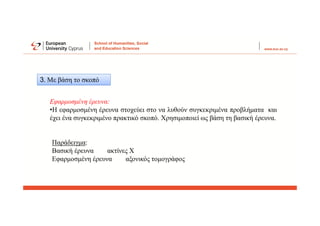 3. Με βάση το σκοπό
Εφαρμοσμένη έρευνα:
•Η εφαρμοσμένη έρευνα στοχεύει στο να λυθούν συγκεκριμένα προβλήματα και
έχει ένα συγκεκριμένο πρακτικό σκοπό. Χρησιμοποιεί ως βάση τη βασική έρευνα.
Παράδειγμα:
Βασική έρευνα ακτίνες Χ
Εφαρμοσμένη έρευνα αξονικός τομογράφος
 