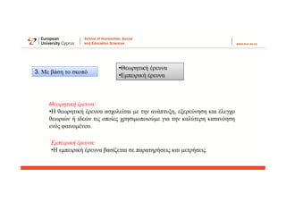 •Θεωρητική έρευνα
•Εμπειρική έρευνα
Θεωρητική έρευνα:
•Η θεωρητική έρευνα ασχολείται με την ανάπτυξη, εξερεύνηση και έλεγχο
θεωριών ή ιδεών τις οποίες χρησιμοποιούμε για την καλύτερη κατανόηση
ενός φαινομένου.
Εμπειρική έρευνα:
•Η εμπειρική έρευνα βασίζεται σε παρατηρήσεις και μετρήσεις
3. Με βάση το σκοπό
 