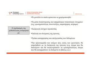 Ο σχεδιασμός της
μεθοδολογίας αναφορικά
με:
•Το μοντέλο το οποίο πρόκειται να χρησιμοποιηθεί
•Τα μέσα συγκέντρωσης των απαραίτητων στατιστικών στοιχείων
(π.χ. ερωτηματολόγια, συνεντεύξεις, παρατήρηση, πείραμα)
•Διεξαγωγή ελέγχων αξιοπιστίας
•Επιλογή του δείγματος της έρευνας
•Τρόποι καταχώρησης και επεξεργασίας των δεδομένων
•Την προετοιμασία των ατόμων που, εκτός των ερευνητών, θα
ασχοληθούν με τη διεξαγωγή της έρευνας (π.χ. άτομα που θα
διανείμουν και θα συγκεντρώσουν τα ερωτηματολόγια, άτομα
που θα καταχωρίσουν τα δεδομένα σε βάσεις κ.α.)
 
