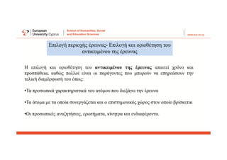 Επιλογή περιοχής έρευνας- Επιλογή και οριοθέτηση του
αντικειμένου της έρευνας
Η επιλογή και οριοθέτηση του αντικειμένου της έρευνας απαιτεί χρόνο και
προσπάθεια, καθώς πολλοί είναι οι παράγοντες που μπορούν να επηρεάσουν την
τελική διαμόρφωσή του όπως:
•Τα προσωπικά χαρακτηριστικά του ατόμου που διεξάγει την έρευνα
•Τα άτομα με τα οποία συνεργάζεται και ο επιστημονικός χώρος στον οποίο βρίσκεται
•Οι προσωπικές αναζητήσεις, ερωτήματα, κίνητρα και ενδιαφέροντα.
 