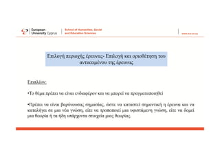 Επιλογή περιοχής έρευνας- Επιλογή και οριοθέτηση του
αντικειμένου της έρευνας
Επιπλέον:
•Το θέμα πρέπει να είναι ενδιαφέρον και να μπορεί να πραγματοποιηθεί
•Πρέπει να είναι βαρύνουσας σημασίας, ώστε να καταστεί σημαντική η έρευνα και να
καταλήγει σε μια νέα γνώση, είτε να τροποποιεί μια υφιστάμενη γνώση, είτε να δομεί
μια θεωρία ή τα ήδη υπάρχοντα στοιχεία μιας θεωρίας.
 