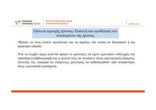 •Πρέπει να είναι λοιπόν πρωτότυπο και να παράγει νέα γνώση σε θεωρητικό ή και
πρακτικό επίπεδο.
•Για να συμβεί όμως αυτό θα πρέπει οι ερευνητές να έχουν μελετήσει ενδελεχώς την
υφιστάμενη βιβλιογραφία και η έρευνά τους να «ανοίγει» νέους ερευνητικούς δρόμους,
δίνοντας την ευκαιρία σε επόμενους μελετητές να καθοδηγηθούν από αναπάντητα,
ίσως, ερευνητικά ερωτήματα.
Επιλογή περιοχής έρευνας- Επιλογή και οριοθέτηση του
αντικειμένου της έρευνας
 