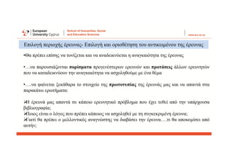 •Θα πρέπει επίσης να τονίζεται και να αναδεικνύεται η αναγκαιότητα της έρευνας
•…να παρουσιάζονται πορίσματα προγενέστερων ερευνών και προτάσεις άλλων ερευνητών
που να καταδεικνύουν την αναγκαιότητα να ασχοληθούμε με ένα θέμα
•….να φαίνεται ξεκάθαρα το στοιχείο της πρωτοτυπίας της έρευνάς μας και να απαντά στα
παρακάτω ερωτήματα:

Η έρευνά μας απαντά σε κάποιο ερευνητικό πρόβλημα που έχει τεθεί από την υπάρχουσα
βιβλιογραφία;

Ποιος είναι ο λόγος που πρέπει κάποιος να ασχοληθεί με τη συγκεκριμένη έρευνα;

Γιατί θα πρέπει ο μελλοντικός αναγνώστης να διαβάσει την έρευνα….τι θα αποκομίσει από
αυτήν;
Επιλογή περιοχής έρευνας- Επιλογή και οριοθέτηση του αντικειμένου της έρευνας
 