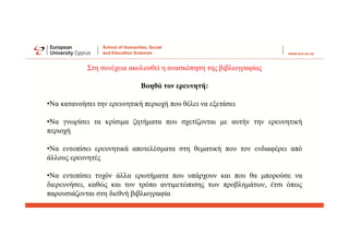 Στη συνέχεια ακολουθεί η ανασκόπηση της βιβλιογραφίας
Βοηθά τον ερευνητή:
•Να κατανοήσει την ερευνητική περιοχή που θέλει να εξετάσει
•Να γνωρίσει τα κρίσιμα ζητήματα που σχετίζονται με αυτήν την ερευνητική
περιοχή
•Να εντοπίσει ερευνητικά αποτελέσματα στη θεματική που τον ενδιαφέρει από
άλλους ερευνητές
•Να εντοπίσει τυχόν άλλα ερωτήματα που υπάρχουν και που θα μπορούσε να
διερευνήσει, καθώς και τον τρόπο αντιμετώπισης των προβλημάτων, έτσι όπως
παρουσιάζονται στη διεθνή βιβλιογραφία
 