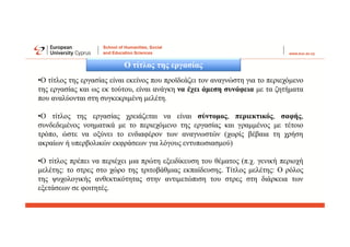 Ο τίτλος της εργασίας
•Ο τίτλος της εργασίας είναι εκείνος που προϊδεάζει τον αναγνώστη για το περιεχόμενο
της εργασίας και ως εκ τούτου, είναι ανάγκη να έχει άμεση συνάφεια με τα ζητήματα
που αναλύονται στη συγκεκριμένη μελέτη.
•Ο τίτλος της εργασίας χρειάζεται να είναι σύντομος, περιεκτικός, σαφής,
συνδεδεμένος νοηματικά με το περιεχόμενο της εργασίας και γραμμένος με τέτοιο
τρόπο, ώστε να οξύνει το ενδιαφέρον των αναγνωστών (χωρίς βέβαια τη χρήση
ακραίων ή υπερβολικών εκφράσεων για λόγους εντυπωσιασμού)
•Ο τίτλος πρέπει να περιέχει μια πρώτη εξειδίκευση του θέματος (π.χ. γενική περιοχή
μελέτης: το στρες στο χώρο της τριτοβάθμιας εκπαίδευσης. Τίτλος μελέτης: Ο ρόλος
της ψυχολογικής ανθεκτικότητας στην αντιμετώπιση του στρες στη διάρκεια των
εξετάσεων σε φοιτητές.
 