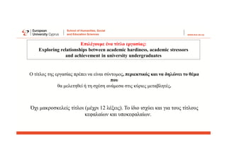 Όχι μακροσκελείς τίτλοι (μέχρι 12 λέξεις). Το ίδιο ισχύει και για τους τίτλους
κεφαλαίων και υποκεφαλαίων.
Επιλέγουμε ένα τίτλο εργασίας:
Exploring relationships between academic hardiness, academic stressors
and achievement in university undergraduates
Ο τίτλος της εργασίας πρέπει να είναι σύντομος, περιεκτικός και να δηλώνει το θέμα
που
θα μελετηθεί ή τη σχέση ανάμεσα στις κύριες μεταβλητές.
 