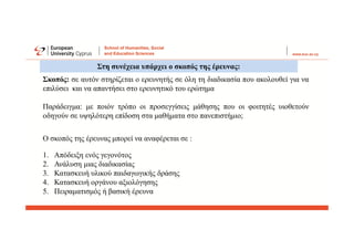 1. Απόδειξη ενός γεγονότος
2. Ανάλυση μιας διαδικασίας
3. Κατασκευή υλικού παιδαγωγικής δράσης
4. Κατασκευή οργάνου αξιολόγησης
5. Πειραματισμός ή βασική έρευνα
Στη συνέχεια υπάρχει ο σκοπός της έρευνας:
Σκοπός: σε αυτόν στηρίζεται ο ερευνητής σε όλη τη διαδικασία που ακολουθεί για να
επιλύσει και να απαντήσει στο ερευνητικό του ερώτημα
Παράδειγμα: με ποιόν τρόπο οι προσεγγίσεις μάθησης που οι φοιτητές υιοθετούν
οδηγούν σε υψηλότερη επίδοση στα μαθήματα στο πανεπιστήμιο;
Ο σκοπός της έρευνας μπορεί να αναφέρεται σε :
 