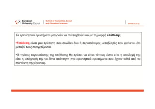 Τα ερευνητικά ερωτήματα μπορούν να συνταχθούν και με τη μορφή υπόθεσης
•Υπόθεση είναι μια πρόταση που συνδέει δυο ή περισσότερες μεταβλητές που φαίνεται ότι
μεταξύ τους συσχετίζονται
•Ο τρόπος παρουσίασης της υπόθεσης θα πρέπει να είναι τέτοιος ώστε είτε η αποδοχή της
είτε η απόρριψή της να δίνει απάντηση στα ερευνητικά ερωτήματα που έχουν τεθεί από το
συντάκτη της έρευνας.
 