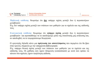 Μηδενική υπόθεση: θεωρούμε ότι δεν υπάρχει σχέση μεταξύ δυο ή περισσοτέρων
μεταβλητών
Π.χ. δεν υπάρχει σχέση μεταξύ των στάσεων των μαθητών για το σχολείο και της επίδοσής
τους
Εναλλακτική υπόθεση: θεωρούμε ότι υπάρχει σχέση μεταξύ δυο ή περισσοτέρων
μεταβλητών και προσπαθούμε να το αποδείξουμε μέσω της στατιστικής μας ανάλυσης και,
αν αποδειχθεί, να το τεκμηριώσουμε θεωρητικά.
Ο ερευνητής δηλαδή κάνει μια πρόγνωση του αποτελέσματος που περιμένει ότι θα βρει
στην έρευνα, σύμφωνα με την υπάρχουσα βιβλιογραφία
Π.χ. υπάρχει θετική σχέση μεταξύ των στάσεων των μαθητών για το σχολείο και της
επίδοσής τους. Οι μαθητές που έχουν δέσμευση (commitment) με αυτό που πρέπει να
κάνουν στο σχολείο, έχουν υψηλότερη επίδοση.
 