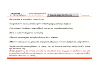 Η σημασία των υποθέσεων
oΟργανώνουν τις προσπάθειες των ερευνητών
oΤους καθιστούν ικανούς να κατανοήσουν το πρόβλημα με μεγαλύτερη σαφήνεια
oΤους παρέχουν ένα πλαίσιο για τη συλλογή, ανάλυση και ερμηνεία των δεδομένων
oΕίναι τα λειτουργικά εργαλεία της θεωρίας
oΜπορούν να συνταχθούν από τη θεωρία ή από άλλες υποθέσεις
oΜπορούν να δοκιμαστούν εμπειρικά ή πειραματικά, οδηγώντας έτσι στην επιβεβαίωση ή στην απόρριψη
oΙσχυρά εργαλεία για την προώθηση της γνώσης, γιατί μας δίνουν τη δυνατότητα να «βγούμε έξω από τα
όρια του εαυτού μας».
oΗ αξία της έρευνας δεν κρίνεται μόνο από την επαλήθευση ή την απόρριψη των υποθέσεων, αλλά από
την πρωτότυπη συμβολή της στην προώθηση της επιστημονικής γνώσης και από την εγκυρότητα της όλης
διαδικασίας εκτέλεσης της έρευνας.
 