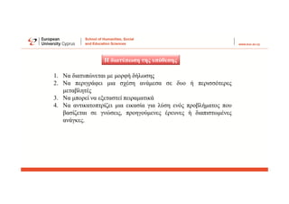 Η διατύπωση της υπόθεσης
1. Να διατυπώνεται με μορφή δήλωσης
2. Να περιγράφει μια σχέση ανάμεσα σε δυο ή περισσότερες
μεταβλητές
3. Να μπορεί να εξεταστεί πειραματικά
4. Να αντικατοπτρίζει μια εικασία για λύση ενός προβλήματος που
βασίζεται σε γνώσεις, προηγούμενες έρευνες ή διαπιστωμένες
ανάγκες.
 