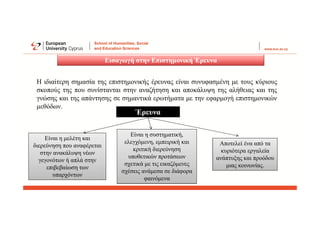 Εισαγωγή στην Επιστημονική Έρευνα
Η ιδιαίτερη σημασία της επιστημονικής έρευνας είναι συνυφασμένη με τους κύριους
σκοπούς της που συνίστανται στην αναζήτηση και αποκάλυψη της αλήθειας και της
γνώσης και της απάντησης σε σημαντικά ερωτήματα με την εφαρμογή επιστημονικών
μεθόδων.
Έρευνα
Είναι η μελέτη και
διερεύνηση που αναφέρεται
στην ανακάλυψη νέων
γεγονότων ή απλά στην
επιβεβαίωση των
υπαρχόντων
Είναι η συστηματική,
ελεγχόμενη, εμπειρική και
κριτική διερεύνηση
υποθετικών προτάσεων
σχετικά με τις εικαζόμενες
σχέσεις ανάμεσα σε διάφορα
φαινόμενα
Αποτελεί ένα από τα
κυριότερα εργαλεία
ανάπτυξης και προόδου
μιας κοινωνίας.
 