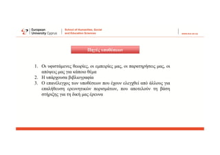 Πηγές υποθέσεων
1. Οι υφιστάμενες θεωρίες, οι εμπειρίες μας, οι παρατηρήσεις μας, οι
απόψεις μας για κάποιο θέμα
2. Η υπάρχουσα βιβλιογραφία
3. Ο επανέλεγχος των υποθέσεων που έχουν ελεγχθεί από άλλους για
επαλήθευση ερευνητικών πορισμάτων, που αποτελούν τη βάση
στήριξης για τη δική μας έρευνα
 
