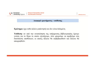 Διαφορά ερωτήματος - υπόθεσης
Ερώτημα: έχει τεθεί αλλά η απάντησή του δεν είναι δεδομένη
Υπόθεση: αν από την ανασκόπηση της υπάρχουσας βιβλιογραφίας έχουμε
γνώση για το θέμα το οποίο εξετάζουμε, τότε μπορούμε να προβούμε στη
διατύπωση υποθέσεων, οι οποίες άλλοτε θα επιβεβαιωθούν και άλλοτε θα
απορριφθούν.
 