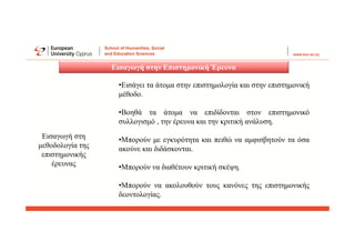 Εισαγωγή στην Επιστημονική Έρευνα
Εισαγωγή στη
μεθοδολογία της
επιστημονικής
έρευνας
•Εισάγει τα άτομα στην επιστημολογία και στην επιστημονική
μέθοδο.
•Βοηθά τα άτομα να επιδίδονται στον επιστημονικό
συλλογισμό , την έρευνα και την κριτική ανάλυση.
•Μπορούν με εγκυρότητα και πειθώ να αμφισβητούν τα όσα
ακούνε και διδάσκονται.
•Μπορούν να διαθέτουν κριτική σκέψη.
•Μπορούν να ακολουθούν τους κανόνες της επιστημονικής
δεοντολογίας.
 