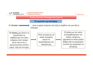 Εισαγωγή στην Επιστημονική Έρευνα
Τα εργαλεία της επιστήμης
Η «έννοια»: …είναι η σχέση ανάμεσα στη λέξη ή σύμβολο και μια ιδέα ή
σύλληψη
Οι έννοιες μας δίνουν τη
δυνατότητα να
επιβάλλουμε ένα είδος
νοήματος στον κόσμο:
«μέσα από αυτές η
πραγματικότητα αποκτά
νόημα, τάξη και συνοχή».
Είναι τα μέσα με τα
οποία γινόμαστε
ικανοί να
αξιοποιήσουμε την
εμπειρία μας
Ο τρόπος με τον οποίο
αντιλαμβανόμαστε τον
κόσμο, επομένως,
εξαρτάται σε πολύ μεγάλο
βαθμό από το ρεπερτόριο
εννοιών που μπορούμε να
ελέγξουμε
 