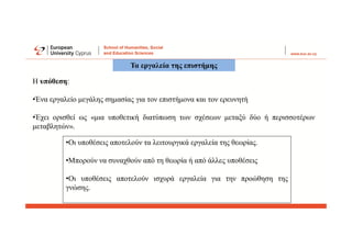 Η υπόθεση:
•Ένα εργαλείο μεγάλης σημασίας για τον επιστήμονα και τον ερευνητή
•Έχει ορισθεί ως «μια υποθετική διατύπωση των σχέσεων μεταξύ δύο ή περισσοτέρων
μεταβλητών».
Τα εργαλεία της επιστήμης
•Οι υποθέσεις αποτελούν τα λειτουργικά εργαλεία της θεωρίας.
•Μπορούν να συναχθούν από τη θεωρία ή από άλλες υποθέσεις
•Οι υποθέσεις αποτελούν ισχυρά εργαλεία για την προώθηση της
γνώσης.
 